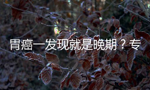 病情现就莫胃癌无症一发因贻误期专家状是晚